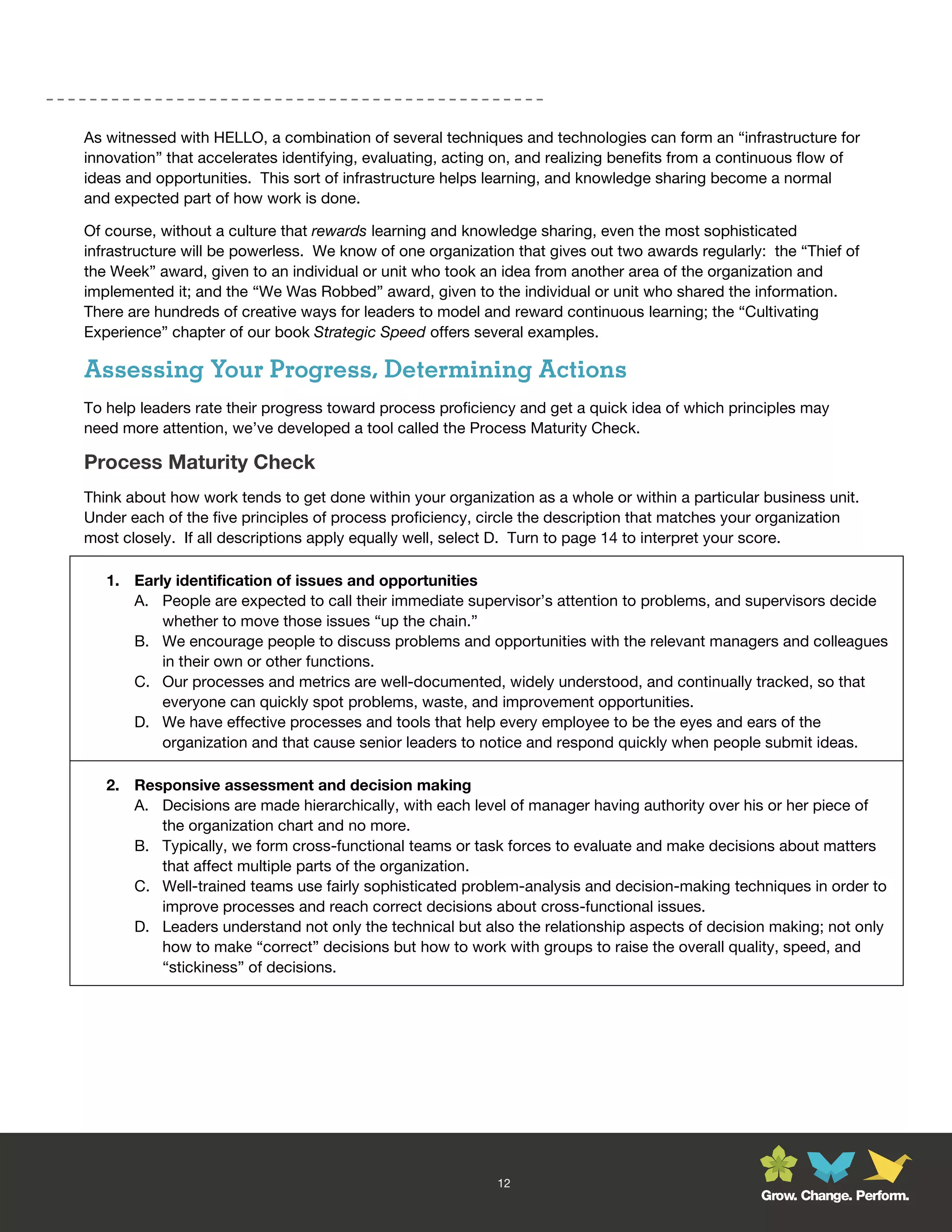 As witnessed with HELLO, a combination of several techniques and technologies can form an “infrastructure for
innovation” that accelerates identifying, evaluating, acting on, and realizing benefits from a continuous flow of
ideas and opportunities. This sort of infrastructure helps learning, and knowledge sharing become a normal
and expected part of how work is done.

Of course, without a culture that rewards learning and knowledge sharing, even the most sophisticated
infrastructure will be powerless. We know of one organization that gives out two awards regularly: the “Thief of
the Week” award, given to an individual or unit who took an idea from another area of the organization and
implemented it; and the “We Was Robbed” award, given to the individual or unit who shared the information.
There are hundreds of creative ways for leaders to model and reward continuous learning; the “Cultivating
Experience” chapter of our book Strategic Speed offers several examples.

Assessing Your Progress, Determining Actions
To help leaders rate their progress toward process proficiency and get a quick idea of which principles may
need more attention, we’ve developed a tool called the Process Maturity Check.

Process Maturity Check
Think about how work tends to get done within your organization as a whole or within a particular business unit.
Under each of the five principles of process proficiency, circle the description that matches your organization
most closely. If all descriptions apply equally well, select D. Turn to page 14 to interpret your score.

   1. Early identification of issues and opportunities
      A. People are expected to call their immediate supervisor’s attention to problems, and supervisors decide
          whether to move those issues “up the chain.”
      B. We encourage people to discuss problems and opportunities with the relevant managers and colleagues
          in their own or other functions.
      C. Our processes and metrics are well-documented, widely understood, and continually tracked, so that
          everyone can quickly spot problems, waste, and improvement opportunities.
      D. We have effective processes and tools that help every employee to be the eyes and ears of the
          organization and that cause senior leaders to notice and respond quickly when people submit ideas.

   2. Responsive assessment and decision making
      A. Decisions are made hierarchically, with each level of manager having authority over his or her piece of
         the organization chart and no more.
      B. Typically, we form cross-functional teams or task forces to evaluate and make decisions about matters
         that affect multiple parts of the organization.
      C. Well-trained teams use fairly sophisticated problem-analysis and decision-making techniques in order to
         improve processes and reach correct decisions about cross-functional issues.
      D. Leaders understand not only the technical but also the relationship aspects of decision making; not only
         how to make “correct” decisions but how to work with groups to raise the overall quality, speed, and
         “stickiness” of decisions.




                                                            12
                                                                                                  Grow. Change. Perform.
 