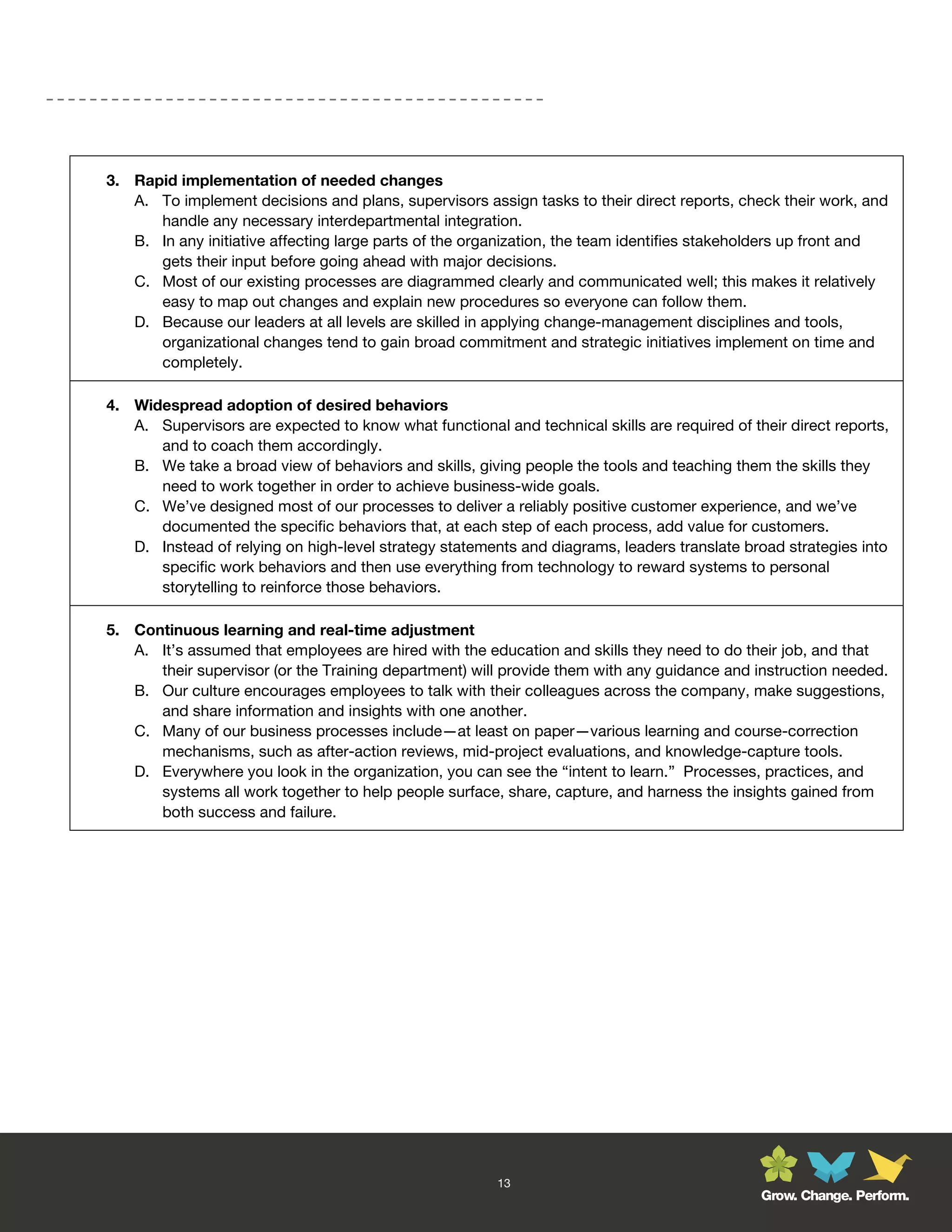 3. Rapid implementation of needed changes
   A. To implement decisions and plans, supervisors assign tasks to their direct reports, check their work, and
      handle any necessary interdepartmental integration.
   B. In any initiative affecting large parts of the organization, the team identifies stakeholders up front and
      gets their input before going ahead with major decisions.
   C. Most of our existing processes are diagrammed clearly and communicated well; this makes it relatively
      easy to map out changes and explain new procedures so everyone can follow them.
   D. Because our leaders at all levels are skilled in applying change-management disciplines and tools,
      organizational changes tend to gain broad commitment and strategic initiatives implement on time and
      completely.

4. Widespread adoption of desired behaviors
   A. Supervisors are expected to know what functional and technical skills are required of their direct reports,
      and to coach them accordingly.
   B. We take a broad view of behaviors and skills, giving people the tools and teaching them the skills they
      need to work together in order to achieve business-wide goals.
   C. We’ve designed most of our processes to deliver a reliably positive customer experience, and we’ve
      documented the specific behaviors that, at each step of each process, add value for customers.
   D. Instead of relying on high-level strategy statements and diagrams, leaders translate broad strategies into
      specific work behaviors and then use everything from technology to reward systems to personal
      storytelling to reinforce those behaviors.

5. Continuous learning and real-time adjustment
   A. It’s assumed that employees are hired with the education and skills they need to do their job, and that
      their supervisor (or the Training department) will provide them with any guidance and instruction needed.
   B. Our culture encourages employees to talk with their colleagues across the company, make suggestions,
      and share information and insights with one another.
   C. Many of our business processes include—at least on paper—various learning and course-correction
      mechanisms, such as after-action reviews, mid-project evaluations, and knowledge-capture tools.
   D. Everywhere you look in the organization, you can see the “intent to learn.” Processes, practices, and
      systems all work together to help people surface, share, capture, and harness the insights gained from
      both success and failure.




                                                        13
                                                                                              Grow. Change. Perform.
 