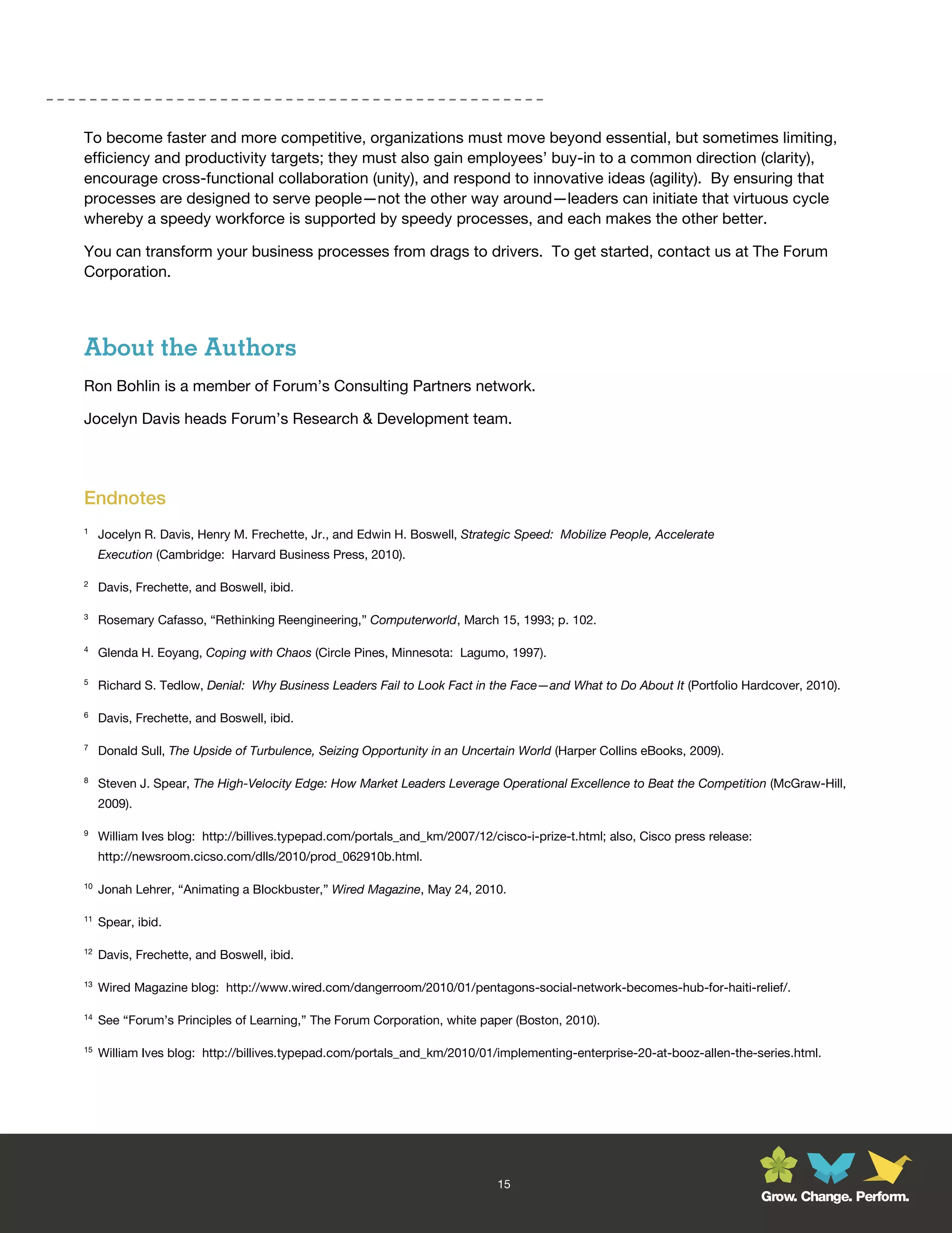 To become faster and more competitive, organizations must move beyond essential, but sometimes limiting,
efficiency and productivity targets; they must also gain employees’ buy-in to a common direction (clarity),
encourage cross-functional collaboration (unity), and respond to innovative ideas (agility). By ensuring that
processes are designed to serve people—not the other way around—leaders can initiate that virtuous cycle
whereby a speedy workforce is supported by speedy processes, and each makes the other better.

You can transform your business processes from drags to drivers. To get started, contact us at The Forum
Corporation.




About the Authors
Ron Bohlin is a member of Forum’s Consulting Partners network.

Jocelyn Davis heads Forum’s Research & Development team.




Endnotes
1
     Jocelyn R. Davis, Henry M. Frechette, Jr., and Edwin H. Boswell, Strategic Speed: Mobilize People, Accelerate
     Execution (Cambridge: Harvard Business Press, 2010).

2
     Davis, Frechette, and Boswell, ibid.

3
     Rosemary Cafasso, “Rethinking Reengineering,” Computerworld, March 15, 1993; p. 102.

4
     Glenda H. Eoyang, Coping with Chaos (Circle Pines, Minnesota: Lagumo, 1997).

5
     Richard S. Tedlow, Denial: Why Business Leaders Fail to Look Fact in the Face—and What to Do About It (Portfolio Hardcover, 2010).

6
     Davis, Frechette, and Boswell, ibid.

7
     Donald Sull, The Upside of Turbulence, Seizing Opportunity in an Uncertain World (Harper Collins eBooks, 2009).

8
     Steven J. Spear, The High-Velocity Edge: How Market Leaders Leverage Operational Excellence to Beat the Competition (McGraw-Hill,
     2009).

9
     William Ives blog: http://billives.typepad.com/portals_and_km/2007/12/cisco-i-prize-t.html; also, Cisco press release:
     http://newsroom.cicso.com/dlls/2010/prod_062910b.html.

10
     Jonah Lehrer, “Animating a Blockbuster,” Wired Magazine, May 24, 2010.

11
     Spear, ibid.

12
     Davis, Frechette, and Boswell, ibid.

13
     Wired Magazine blog: http://www.wired.com/dangerroom/2010/01/pentagons-social-network-becomes-hub-for-haiti-relief/.

14
     See “Forum’s Principles of Learning,” The Forum Corporation, white paper (Boston, 2010).

15
     William Ives blog: http://billives.typepad.com/portals_and_km/2010/01/implementing-enterprise-20-at-booz-allen-the-series.html.




                                                                             15
                                                                                                                              Grow. Change. Perform.
 