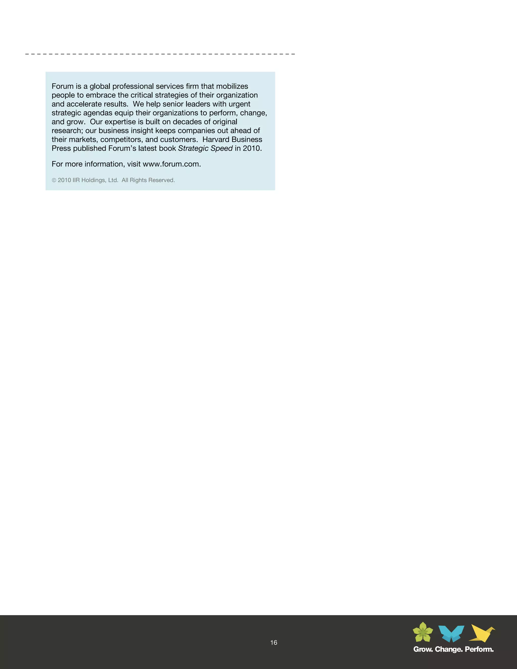 Forum is a global professional services firm that mobilizes
people to embrace the critical strategies of their organization
and accelerate results. We help senior leaders with urgent
strategic agendas equip their organizations to perform, change,
and grow. Our expertise is built on decades of original
research; our business insight keeps companies out ahead of
their markets, competitors, and customers. Harvard Business
Press published Forum’s latest book Strategic Speed in 2010.

For more information, visit www.forum.com.

 2010 IIR Holdings, Ltd. All Rights Reserved.




                                                                  16
                                                                       Grow. Change. Perform.
 