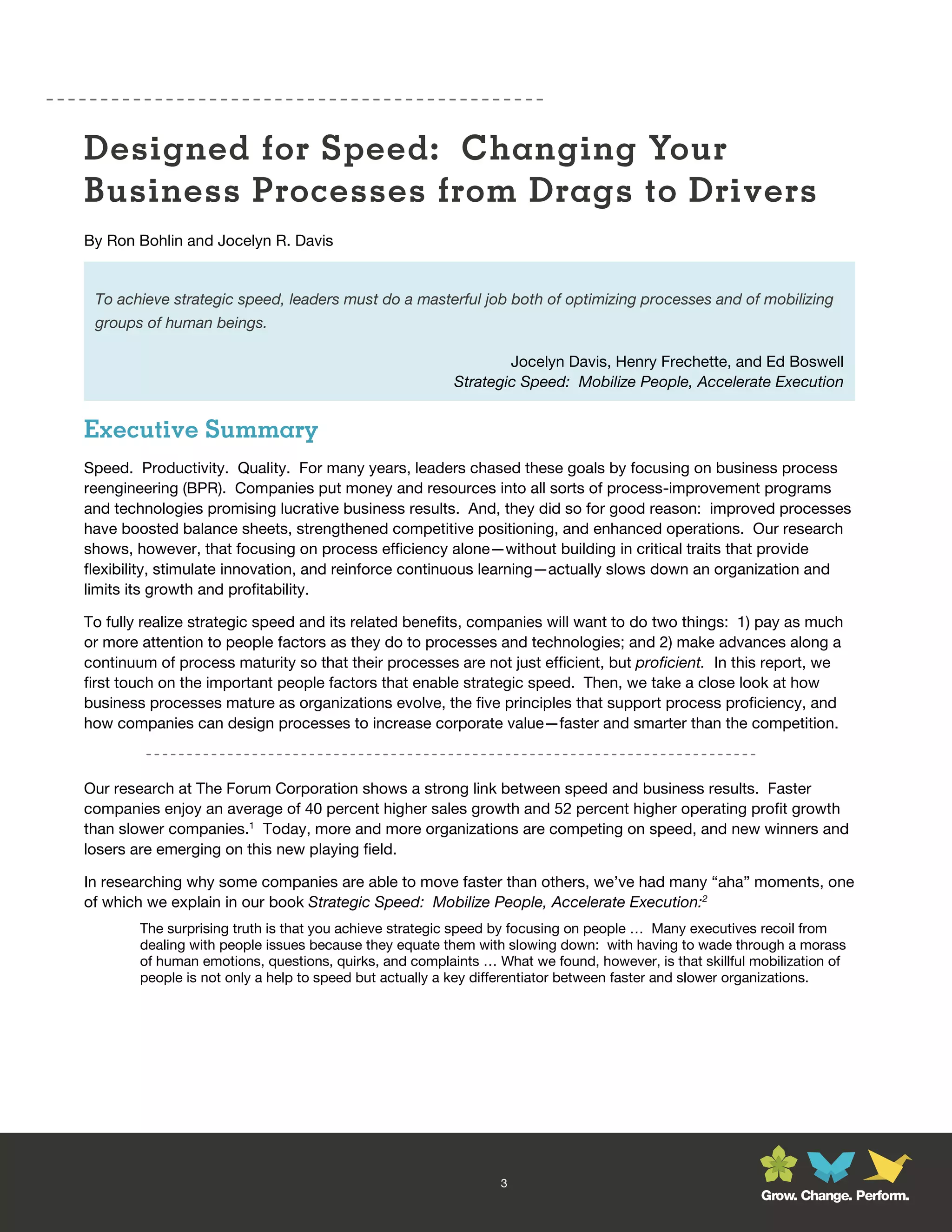 Designed for Speed: Changing Your
Business Processes from Drags to Drivers
By Ron Bohlin and Jocelyn R. Davis


 To achieve strategic speed, leaders must do a masterful job both of optimizing processes and of mobilizing
 groups of human beings.

                                                                 Jocelyn Davis, Henry Frechette, and Ed Boswell
                                                         Strategic Speed: Mobilize People, Accelerate Execution


Executive Summary
Speed. Productivity. Quality. For many years, leaders chased these goals by focusing on business process
reengineering (BPR). Companies put money and resources into all sorts of process-improvement programs
and technologies promising lucrative business results. And, they did so for good reason: improved processes
have boosted balance sheets, strengthened competitive positioning, and enhanced operations. Our research
shows, however, that focusing on process efficiency alone—without building in critical traits that provide
flexibility, stimulate innovation, and reinforce continuous learning—actually slows down an organization and
limits its growth and profitability.

To fully realize strategic speed and its related benefits, companies will want to do two things: 1) pay as much
or more attention to people factors as they do to processes and technologies; and 2) make advances along a
continuum of process maturity so that their processes are not just efficient, but proficient. In this report, we
first touch on the important people factors that enable strategic speed. Then, we take a close look at how
business processes mature as organizations evolve, the five principles that support process proficiency, and
how companies can design processes to increase corporate value—faster and smarter than the competition.



Our research at The Forum Corporation shows a strong link between speed and business results. Faster
companies enjoy an average of 40 percent higher sales growth and 52 percent higher operating profit growth
than slower companies.1 Today, more and more organizations are competing on speed, and new winners and
losers are emerging on this new playing field.

In researching why some companies are able to move faster than others, we’ve had many “aha” moments, one
of which we explain in our book Strategic Speed: Mobilize People, Accelerate Execution:2
        The surprising truth is that you achieve strategic speed by focusing on people … Many executives recoil from
        dealing with people issues because they equate them with slowing down: with having to wade through a morass
        of human emotions, questions, quirks, and complaints … What we found, however, is that skillful mobilization of
        people is not only a help to speed but actually a key differentiator between faster and slower organizations.




                                                                3
                                                                                                         Grow. Change. Perform.
 