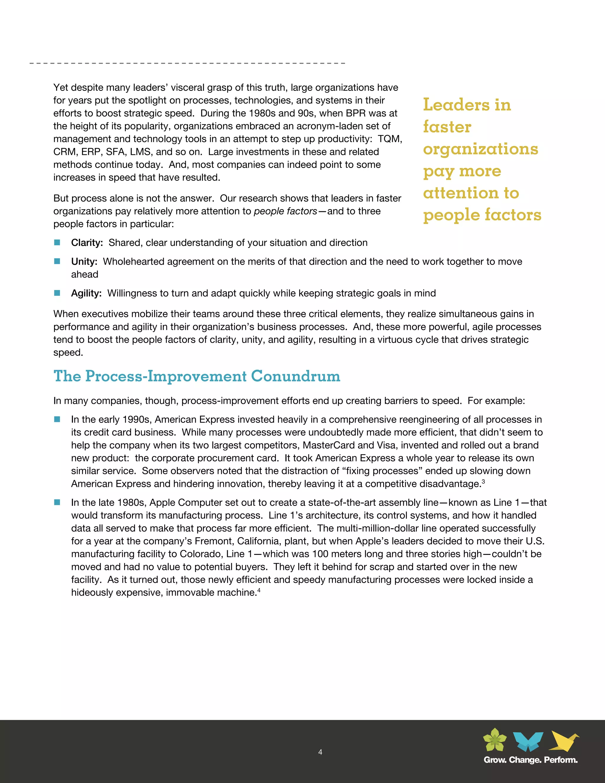 Yet despite many leaders’ visceral grasp of this truth, large organizations have
for years put the spotlight on processes, technologies, and systems in their
efforts to boost strategic speed. During the 1980s and 90s, when BPR was at
                                                                                       Leaders in
the height of its popularity, organizations embraced an acronym-laden set of           faster
management and technology tools in an attempt to step up productivity: TQM,
CRM, ERP, SFA, LMS, and so on. Large investments in these and related                  organizations
methods continue today. And, most companies can indeed point to some
increases in speed that have resulted.                                                 pay more
But process alone is not the answer. Our research shows that leaders in faster         attention to
organizations pay relatively more attention to people factors—and to three
people factors in particular:
                                                                                       people factors
   Clarity: Shared, clear understanding of your situation and direction
   Unity: Wholehearted agreement on the merits of that direction and the need to work together to move
    ahead
   Agility: Willingness to turn and adapt quickly while keeping strategic goals in mind

When executives mobilize their teams around these three critical elements, they realize simultaneous gains in
performance and agility in their organization’s business processes. And, these more powerful, agile processes
tend to boost the people factors of clarity, unity, and agility, resulting in a virtuous cycle that drives strategic
speed.

The Process-Improvement Conundrum
In many companies, though, process-improvement efforts end up creating barriers to speed. For example:
   In the early 1990s, American Express invested heavily in a comprehensive reengineering of all processes in
    its credit card business. While many processes were undoubtedly made more efficient, that didn’t seem to
    help the company when its two largest competitors, MasterCard and Visa, invented and rolled out a brand
    new product: the corporate procurement card. It took American Express a whole year to release its own
    similar service. Some observers noted that the distraction of “fixing processes” ended up slowing down
    American Express and hindering innovation, thereby leaving it at a competitive disadvantage.3
   In the late 1980s, Apple Computer set out to create a state-of-the-art assembly line—known as Line 1—that
    would transform its manufacturing process. Line 1’s architecture, its control systems, and how it handled
    data all served to make that process far more efficient. The multi-million-dollar line operated successfully
    for a year at the company’s Fremont, California, plant, but when Apple’s leaders decided to move their U.S.
    manufacturing facility to Colorado, Line 1—which was 100 meters long and three stories high—couldn’t be
    moved and had no value to potential buyers. They left it behind for scrap and started over in the new
    facility. As it turned out, those newly efficient and speedy manufacturing processes were locked inside a
    hideously expensive, immovable machine.4




                                                              4
                                                                                                      Grow. Change. Perform.
 