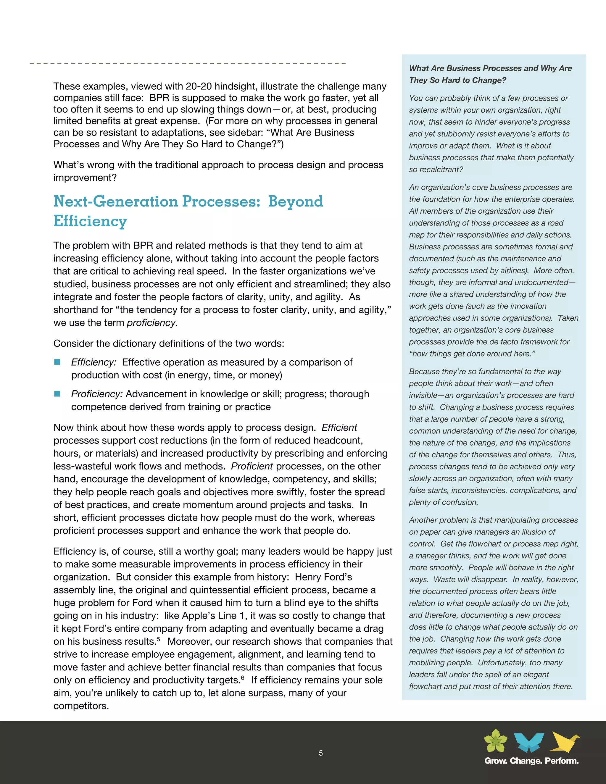 What Are Business Processes and Why Are
                                                                                    They So Hard to Change?
These examples, viewed with 20-20 hindsight, illustrate the challenge many
companies still face: BPR is supposed to make the work go faster, yet all           You can probably think of a few processes or
too often it seems to end up slowing things down—or, at best, producing             systems within your own organization, right
limited benefits at great expense. (For more on why processes in general            now, that seem to hinder everyone’s progress
can be so resistant to adaptations, see sidebar: “What Are Business                 and yet stubbornly resist everyone’s efforts to
Processes and Why Are They So Hard to Change?”)                                     improve or adapt them. What is it about
                                                                                    business processes that make them potentially
What’s wrong with the traditional approach to process design and process            so recalcitrant?
improvement?
                                                                                    An organization’s core business processes are

Next-Generation Processes: Beyond                                                   the foundation for how the enterprise operates.
                                                                                    All members of the organization use their
Efficiency                                                                          understanding of those processes as a road
                                                                                    map for their responsibilities and daily actions.
The problem with BPR and related methods is that they tend to aim at                Business processes are sometimes formal and
increasing efficiency alone, without taking into account the people factors         documented (such as the maintenance and
that are critical to achieving real speed. In the faster organizations we’ve        safety processes used by airlines). More often,
studied, business processes are not only efficient and streamlined; they also       though, they are informal and undocumented—
integrate and foster the people factors of clarity, unity, and agility. As          more like a shared understanding of how the
                                                                                    work gets done (such as the innovation
shorthand for “the tendency for a process to foster clarity, unity, and agility,”
                                                                                    approaches used in some organizations). Taken
we use the term proficiency.
                                                                                    together, an organization’s core business
Consider the dictionary definitions of the two words:                               processes provide the de facto framework for
                                                                                    “how things get done around here.”
   Efficiency: Effective operation as measured by a comparison of
                                                                                    Because they’re so fundamental to the way
    production with cost (in energy, time, or money)
                                                                                    people think about their work—and often
   Proficiency: Advancement in knowledge or skill; progress; thorough              invisible—an organization’s processes are hard
    competence derived from training or practice                                    to shift. Changing a business process requires
                                                                                    that a large number of people have a strong,
Now think about how these words apply to process design. Efficient                  common understanding of the need for change,
processes support cost reductions (in the form of reduced headcount,                the nature of the change, and the implications
hours, or materials) and increased productivity by prescribing and enforcing        of the change for themselves and others. Thus,
less-wasteful work flows and methods. Proficient processes, on the other            process changes tend to be achieved only very
hand, encourage the development of knowledge, competency, and skills;               slowly across an organization, often with many
they help people reach goals and objectives more swiftly, foster the spread         false starts, inconsistencies, complications, and
of best practices, and create momentum around projects and tasks. In                plenty of confusion.

short, efficient processes dictate how people must do the work, whereas             Another problem is that manipulating processes
proficient processes support and enhance the work that people do.                   on paper can give managers an illusion of
                                                                                    control. Get the flowchart or process map right,
Efficiency is, of course, still a worthy goal; many leaders would be happy just     a manager thinks, and the work will get done
to make some measurable improvements in process efficiency in their                 more smoothly. People will behave in the right
organization. But consider this example from history: Henry Ford’s                  ways. Waste will disappear. In reality, however,
assembly line, the original and quintessential efficient process, became a          the documented process often bears little
huge problem for Ford when it caused him to turn a blind eye to the shifts          relation to what people actually do on the job,
going on in his industry: like Apple’s Line 1, it was so costly to change that      and therefore, documenting a new process
it kept Ford’s entire company from adapting and eventually became a drag            does little to change what people actually do on
on his business results.5 Moreover, our research shows that companies that          the job. Changing how the work gets done
                                                                                    requires that leaders pay a lot of attention to
strive to increase employee engagement, alignment, and learning tend to
                                                                                    mobilizing people. Unfortunately, too many
move faster and achieve better financial results than companies that focus
                                                                                    leaders fall under the spell of an elegant
only on efficiency and productivity targets.6 If efficiency remains your sole
                                                                                    flowchart and put most of their attention there.
aim, you’re unlikely to catch up to, let alone surpass, many of your
competitors.



                                                               5
                                                                                                         Grow. Change. Perform.
 
