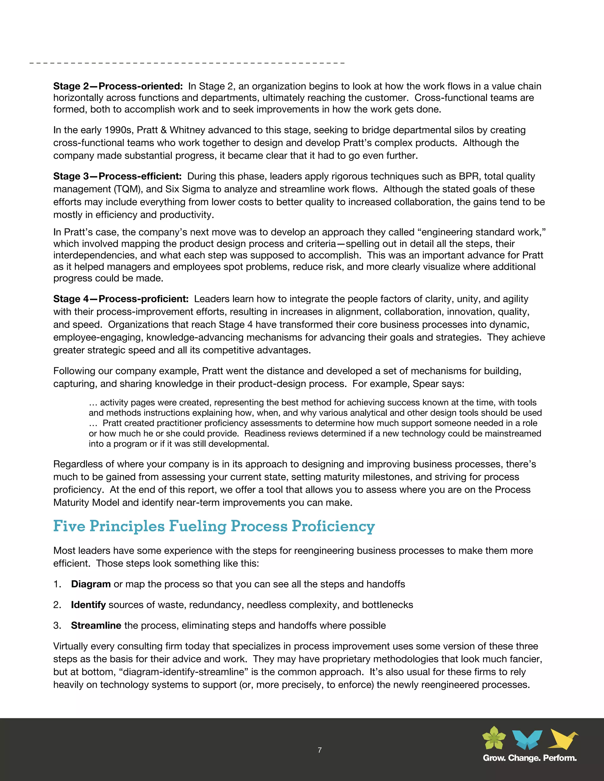 Stage 2—Process-oriented: In Stage 2, an organization begins to look at how the work flows in a value chain
horizontally across functions and departments, ultimately reaching the customer. Cross-functional teams are
formed, both to accomplish work and to seek improvements in how the work gets done.

In the early 1990s, Pratt & Whitney advanced to this stage, seeking to bridge departmental silos by creating
cross-functional teams who work together to design and develop Pratt’s complex products. Although the
company made substantial progress, it became clear that it had to go even further.

Stage 3—Process-efficient: During this phase, leaders apply rigorous techniques such as BPR, total quality
management (TQM), and Six Sigma to analyze and streamline work flows. Although the stated goals of these
efforts may include everything from lower costs to better quality to increased collaboration, the gains tend to be
mostly in efficiency and productivity.
In Pratt’s case, the company’s next move was to develop an approach they called “engineering standard work,”
which involved mapping the product design process and criteria—spelling out in detail all the steps, their
interdependencies, and what each step was supposed to accomplish. This was an important advance for Pratt
as it helped managers and employees spot problems, reduce risk, and more clearly visualize where additional
progress could be made.

Stage 4—Process-proficient: Leaders learn how to integrate the people factors of clarity, unity, and agility
with their process-improvement efforts, resulting in increases in alignment, collaboration, innovation, quality,
and speed. Organizations that reach Stage 4 have transformed their core business processes into dynamic,
employee-engaging, knowledge-advancing mechanisms for advancing their goals and strategies. They achieve
greater strategic speed and all its competitive advantages.

Following our company example, Pratt went the distance and developed a set of mechanisms for building,
capturing, and sharing knowledge in their product-design process. For example, Spear says:
        … activity pages were created, representing the best method for achieving success known at the time, with tools
        and methods instructions explaining how, when, and why various analytical and other design tools should be used
        … Pratt created practitioner proficiency assessments to determine how much support someone needed in a role
        or how much he or she could provide. Readiness reviews determined if a new technology could be mainstreamed
        into a program or if it was still developmental.

Regardless of where your company is in its approach to designing and improving business processes, there’s
much to be gained from assessing your current state, setting maturity milestones, and striving for process
proficiency. At the end of this report, we offer a tool that allows you to assess where you are on the Process
Maturity Model and identify near-term improvements you can make.

Five Principles Fueling Process Proficiency
Most leaders have some experience with the steps for reengineering business processes to make them more
efficient. Those steps look something like this:

1. Diagram or map the process so that you can see all the steps and handoffs

2. Identify sources of waste, redundancy, needless complexity, and bottlenecks

3. Streamline the process, eliminating steps and handoffs where possible

Virtually every consulting firm today that specializes in process improvement uses some version of these three
steps as the basis for their advice and work. They may have proprietary methodologies that look much fancier,
but at bottom, “diagram-identify-streamline” is the common approach. It’s also usual for these firms to rely
heavily on technology systems to support (or, more precisely, to enforce) the newly reengineered processes.




                                                                7
                                                                                                        Grow. Change. Perform.
 