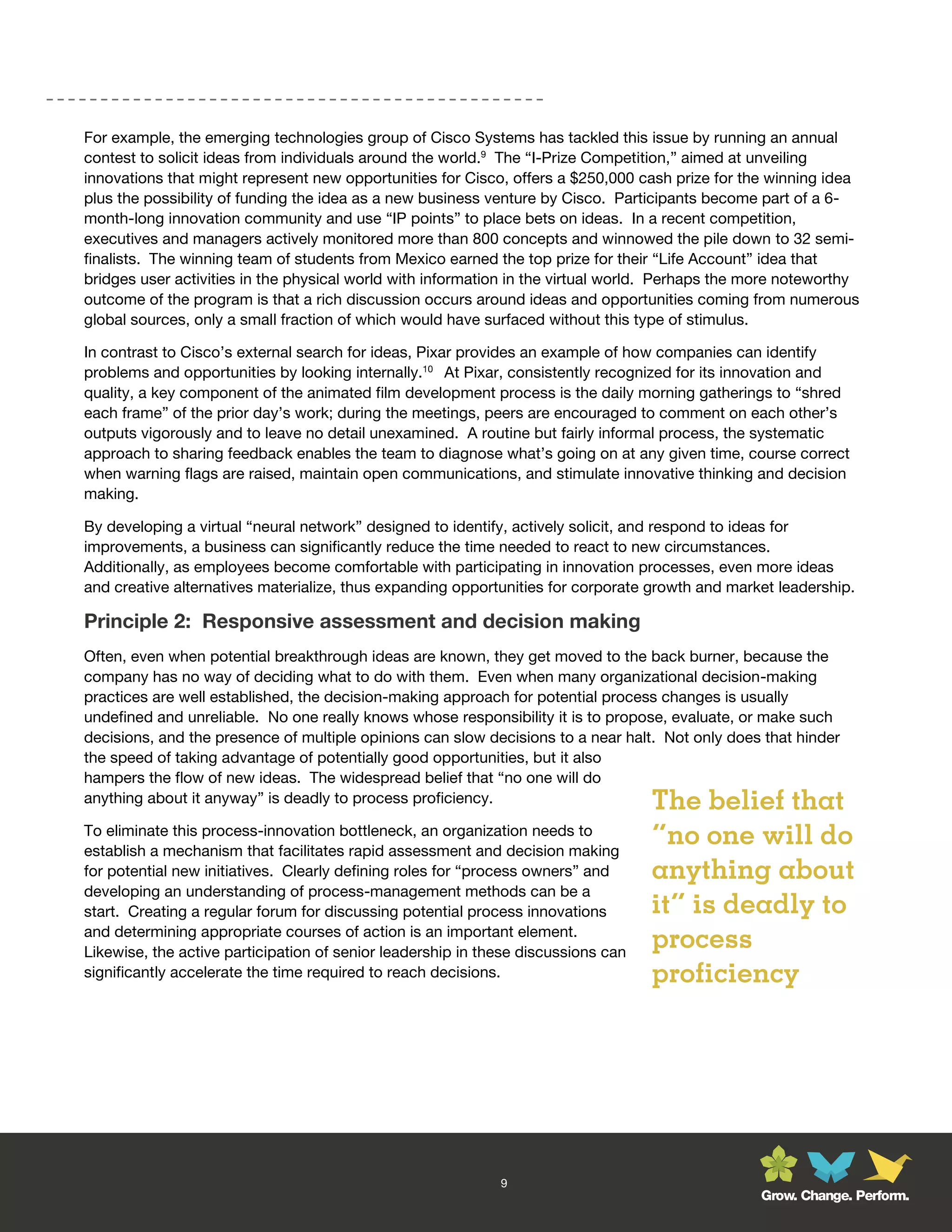 For example, the emerging technologies group of Cisco Systems has tackled this issue by running an annual
contest to solicit ideas from individuals around the world.9 The “I-Prize Competition,” aimed at unveiling
innovations that might represent new opportunities for Cisco, offers a $250,000 cash prize for the winning idea
plus the possibility of funding the idea as a new business venture by Cisco. Participants become part of a 6-
month-long innovation community and use “IP points” to place bets on ideas. In a recent competition,
executives and managers actively monitored more than 800 concepts and winnowed the pile down to 32 semi-
finalists. The winning team of students from Mexico earned the top prize for their “Life Account” idea that
bridges user activities in the physical world with information in the virtual world. Perhaps the more noteworthy
outcome of the program is that a rich discussion occurs around ideas and opportunities coming from numerous
global sources, only a small fraction of which would have surfaced without this type of stimulus.

In contrast to Cisco’s external search for ideas, Pixar provides an example of how companies can identify
problems and opportunities by looking internally.10 At Pixar, consistently recognized for its innovation and
quality, a key component of the animated film development process is the daily morning gatherings to “shred
each frame” of the prior day’s work; during the meetings, peers are encouraged to comment on each other’s
outputs vigorously and to leave no detail unexamined. A routine but fairly informal process, the systematic
approach to sharing feedback enables the team to diagnose what’s going on at any given time, course correct
when warning flags are raised, maintain open communications, and stimulate innovative thinking and decision
making.

By developing a virtual “neural network” designed to identify, actively solicit, and respond to ideas for
improvements, a business can significantly reduce the time needed to react to new circumstances.
Additionally, as employees become comfortable with participating in innovation processes, even more ideas
and creative alternatives materialize, thus expanding opportunities for corporate growth and market leadership.

Principle 2: Responsive assessment and decision making
Often, even when potential breakthrough ideas are known, they get moved to the back burner, because the
company has no way of deciding what to do with them. Even when many organizational decision-making
practices are well established, the decision-making approach for potential process changes is usually
undefined and unreliable. No one really knows whose responsibility it is to propose, evaluate, or make such
decisions, and the presence of multiple opinions can slow decisions to a near halt. Not only does that hinder
the speed of taking advantage of potentially good opportunities, but it also
hampers the flow of new ideas. The widespread belief that “no one will do
anything about it anyway” is deadly to process proficiency.                        The belief that
To eliminate this process-innovation bottleneck, an organization needs to
establish a mechanism that facilitates rapid assessment and decision making
                                                                                   “no one will do
for potential new initiatives. Clearly defining roles for “process owners” and     anything about
developing an understanding of process-management methods can be a
start. Creating a regular forum for discussing potential process innovations       it” is deadly to
and determining appropriate courses of action is an important element.
Likewise, the active participation of senior leadership in these discussions can
                                                                                   process
significantly accelerate the time required to reach decisions.                     proficiency




                                                             9
                                                                                                 Grow. Change. Perform.
 