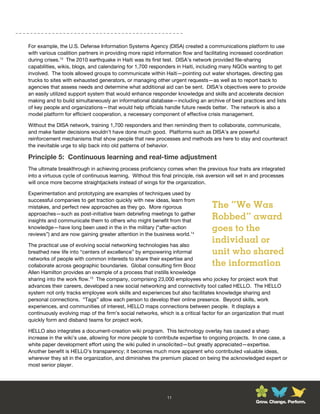 For example, the U.S. Defense Information Systems Agency (DISA) created a communications platform to use
with various coalition partners in providing more rapid information flow and facilitating increased coordination
during crises.13 The 2010 earthquake in Haiti was its first test. DISA’s network provided file-sharing
capabilities, wikis, blogs, and calendaring for 1,700 responders in Haiti, including many NGOs wanting to get
involved. The tools allowed groups to communicate within Haiti—pointing out water shortages, directing gas
trucks to sites with exhausted generators, or managing other urgent requests—as well as to report back to
agencies that assess needs and determine what additional aid can be sent. DISA’s objectives were to provide
an easily utilized support system that would enhance responder knowledge and skills and accelerate decision
making and to build simultaneously an informational database—including an archive of best practices and lists
of key people and organizations—that would help officials handle future needs better. The network is also a
model platform for efficient cooperation, a necessary component of effective crisis management.

Without the DISA network, training 1,700 responders and then reminding them to collaborate, communicate,
and make faster decisions wouldn’t have done much good. Platforms such as DISA’s are powerful
reinforcement mechanisms that show people that new processes and methods are here to stay and counteract
the inevitable urge to slip back into old patterns of behavior.

Principle 5: Continuous learning and real-time adjustment
The ultimate breakthrough in achieving process proficiency comes when the previous four traits are integrated
into a virtuous cycle of continuous learning. Without this final principle, risk aversion will set in and processes
will once more become straightjackets instead of wings for the organization.

Experimentation and prototyping are examples of techniques used by
successful companies to get traction quickly with new ideas, learn from
mistakes, and perfect new approaches as they go. More rigorous                    The “We Was
approaches—such as post-initiative team debriefing meetings to gather
insights and communicate them to others who might benefit from that
                                                                                  Robbed” award
knowledge—have long been used in the in the military (“after-action               goes to the
reviews”) and are now gaining greater attention in the business world.14

The practical use of evolving social networking technologies has also
                                                                                  individual or
breathed new life into “centers of excellence” by empowering informal             unit who shared
networks of people with common interests to share their expertise and
collaborate across geographic boundaries. Global consulting firm Booz             the information
Allen Hamilton provides an example of a process that instills knowledge
sharing into the work flow.15 The company, comprising 23,000 employees who jockey for project work that
advances their careers, developed a new social networking and connectivity tool called HELLO. The HELLO
system not only tracks employee work skills and experiences but also facilitates knowledge sharing and
personal connections. “Tags” allow each person to develop their online presence. Beyond skills, work
experiences, and communities of interest, HELLO maps connections between people. It displays a
continuously evolving map of the firm’s social networks, which is a critical factor for an organization that must
quickly form and disband teams for project work.

HELLO also integrates a document-creation wiki program. This technology overlay has caused a sharp
increase in the wiki’s use, allowing for more people to contribute expertise to ongoing projects. In one case, a
white paper development effort using the wiki pulled in unsolicited—but greatly appreciated—expertise.
Another benefit is HELLO’s transparency; it becomes much more apparent who contributed valuable ideas,
wherever they sit in the organization, and diminishes the premium placed on being the acknowledged expert or
most senior player.




                                                              11
                                                                                                     Grow. Change. Perform.
 
