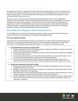 As witnessed with HELLO, a combination of several techniques and technologies can form an “infrastructure for
innovation” that accelerates identifying, evaluating, acting on, and realizing benefits from a continuous flow of
ideas and opportunities. This sort of infrastructure helps learning, and knowledge sharing become a normal
and expected part of how work is done.

Of course, without a culture that rewards learning and knowledge sharing, even the most sophisticated
infrastructure will be powerless. We know of one organization that gives out two awards regularly: the “Thief of
the Week” award, given to an individual or unit who took an idea from another area of the organization and
implemented it; and the “We Was Robbed” award, given to the individual or unit who shared the information.
There are hundreds of creative ways for leaders to model and reward continuous learning; the “Cultivating
Experience” chapter of our book Strategic Speed offers several examples.

Assessing Your Progress, Determining Actions
To help leaders rate their progress toward process proficiency and get a quick idea of which principles may
need more attention, we’ve developed a tool called the Process Maturity Check.

Process Maturity Check
Think about how work tends to get done within your organization as a whole or within a particular business unit.
Under each of the five principles of process proficiency, circle the description that matches your organization
most closely. If all descriptions apply equally well, select D. Turn to page 14 to interpret your score.

   1. Early identification of issues and opportunities
      A. People are expected to call their immediate supervisor’s attention to problems, and supervisors decide
          whether to move those issues “up the chain.”
      B. We encourage people to discuss problems and opportunities with the relevant managers and colleagues
          in their own or other functions.
      C. Our processes and metrics are well-documented, widely understood, and continually tracked, so that
          everyone can quickly spot problems, waste, and improvement opportunities.
      D. We have effective processes and tools that help every employee to be the eyes and ears of the
          organization and that cause senior leaders to notice and respond quickly when people submit ideas.

   2. Responsive assessment and decision making
      A. Decisions are made hierarchically, with each level of manager having authority over his or her piece of
         the organization chart and no more.
      B. Typically, we form cross-functional teams or task forces to evaluate and make decisions about matters
         that affect multiple parts of the organization.
      C. Well-trained teams use fairly sophisticated problem-analysis and decision-making techniques in order to
         improve processes and reach correct decisions about cross-functional issues.
      D. Leaders understand not only the technical but also the relationship aspects of decision making; not only
         how to make “correct” decisions but how to work with groups to raise the overall quality, speed, and
         “stickiness” of decisions.




                                                            12
                                                                                                  Grow. Change. Perform.
 