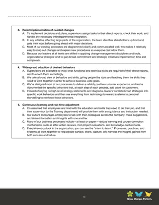 3. Rapid implementation of needed changes
   A. To implement decisions and plans, supervisors assign tasks to their direct reports, check their work, and
      handle any necessary interdepartmental integration.
   B. In any initiative affecting large parts of the organization, the team identifies stakeholders up front and
      gets their input before going ahead with major decisions.
   C. Most of our existing processes are diagrammed clearly and communicated well; this makes it relatively
      easy to map out changes and explain new procedures so everyone can follow them.
   D. Because our leaders at all levels are skilled in applying change-management disciplines and tools,
      organizational changes tend to gain broad commitment and strategic initiatives implement on time and
      completely.

4. Widespread adoption of desired behaviors
   A. Supervisors are expected to know what functional and technical skills are required of their direct reports,
      and to coach them accordingly.
   B. We take a broad view of behaviors and skills, giving people the tools and teaching them the skills they
      need to work together in order to achieve business-wide goals.
   C. We’ve designed most of our processes to deliver a reliably positive customer experience, and we’ve
      documented the specific behaviors that, at each step of each process, add value for customers.
   D. Instead of relying on high-level strategy statements and diagrams, leaders translate broad strategies into
      specific work behaviors and then use everything from technology to reward systems to personal
      storytelling to reinforce those behaviors.

5. Continuous learning and real-time adjustment
   A. It’s assumed that employees are hired with the education and skills they need to do their job, and that
      their supervisor (or the Training department) will provide them with any guidance and instruction needed.
   B. Our culture encourages employees to talk with their colleagues across the company, make suggestions,
      and share information and insights with one another.
   C. Many of our business processes include—at least on paper—various learning and course-correction
      mechanisms, such as after-action reviews, mid-project evaluations, and knowledge-capture tools.
   D. Everywhere you look in the organization, you can see the “intent to learn.” Processes, practices, and
      systems all work together to help people surface, share, capture, and harness the insights gained from
      both success and failure.




                                                        13
                                                                                              Grow. Change. Perform.
 