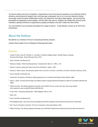 To become faster and more competitive, organizations must move beyond essential, but sometimes limiting,
efficiency and productivity targets; they must also gain employees’ buy-in to a common direction (clarity),
encourage cross-functional collaboration (unity), and respond to innovative ideas (agility). By ensuring that
processes are designed to serve people—not the other way around—leaders can initiate that virtuous cycle
whereby a speedy workforce is supported by speedy processes, and each makes the other better.

You can transform your business processes from drags to drivers. To get started, contact us at The Forum
Corporation.




About the Authors
Ron Bohlin is a member of Forum’s Consulting Partners network.

Jocelyn Davis heads Forum’s Research & Development team.




Endnotes
1
     Jocelyn R. Davis, Henry M. Frechette, Jr., and Edwin H. Boswell, Strategic Speed: Mobilize People, Accelerate
     Execution (Cambridge: Harvard Business Press, 2010).

2
     Davis, Frechette, and Boswell, ibid.

3
     Rosemary Cafasso, “Rethinking Reengineering,” Computerworld, March 15, 1993; p. 102.

4
     Glenda H. Eoyang, Coping with Chaos (Circle Pines, Minnesota: Lagumo, 1997).

5
     Richard S. Tedlow, Denial: Why Business Leaders Fail to Look Fact in the Face—and What to Do About It (Portfolio Hardcover, 2010).

6
     Davis, Frechette, and Boswell, ibid.

7
     Donald Sull, The Upside of Turbulence, Seizing Opportunity in an Uncertain World (Harper Collins eBooks, 2009).

8
     Steven J. Spear, The High-Velocity Edge: How Market Leaders Leverage Operational Excellence to Beat the Competition (McGraw-Hill,
     2009).

9
     William Ives blog: http://billives.typepad.com/portals_and_km/2007/12/cisco-i-prize-t.html; also, Cisco press release:
     http://newsroom.cicso.com/dlls/2010/prod_062910b.html.

10
     Jonah Lehrer, “Animating a Blockbuster,” Wired Magazine, May 24, 2010.

11
     Spear, ibid.

12
     Davis, Frechette, and Boswell, ibid.

13
     Wired Magazine blog: http://www.wired.com/dangerroom/2010/01/pentagons-social-network-becomes-hub-for-haiti-relief/.

14
     See “Forum’s Principles of Learning,” The Forum Corporation, white paper (Boston, 2010).

15
     William Ives blog: http://billives.typepad.com/portals_and_km/2010/01/implementing-enterprise-20-at-booz-allen-the-series.html.




                                                                             15
                                                                                                                              Grow. Change. Perform.
 