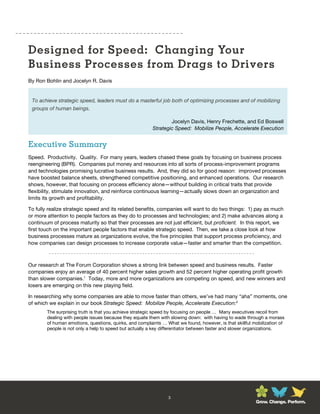 Designed for Speed: Changing Your
Business Processes from Drags to Drivers
By Ron Bohlin and Jocelyn R. Davis


 To achieve strategic speed, leaders must do a masterful job both of optimizing processes and of mobilizing
 groups of human beings.

                                                                 Jocelyn Davis, Henry Frechette, and Ed Boswell
                                                         Strategic Speed: Mobilize People, Accelerate Execution


Executive Summary
Speed. Productivity. Quality. For many years, leaders chased these goals by focusing on business process
reengineering (BPR). Companies put money and resources into all sorts of process-improvement programs
and technologies promising lucrative business results. And, they did so for good reason: improved processes
have boosted balance sheets, strengthened competitive positioning, and enhanced operations. Our research
shows, however, that focusing on process efficiency alone—without building in critical traits that provide
flexibility, stimulate innovation, and reinforce continuous learning—actually slows down an organization and
limits its growth and profitability.

To fully realize strategic speed and its related benefits, companies will want to do two things: 1) pay as much
or more attention to people factors as they do to processes and technologies; and 2) make advances along a
continuum of process maturity so that their processes are not just efficient, but proficient. In this report, we
first touch on the important people factors that enable strategic speed. Then, we take a close look at how
business processes mature as organizations evolve, the five principles that support process proficiency, and
how companies can design processes to increase corporate value—faster and smarter than the competition.



Our research at The Forum Corporation shows a strong link between speed and business results. Faster
companies enjoy an average of 40 percent higher sales growth and 52 percent higher operating profit growth
than slower companies.1 Today, more and more organizations are competing on speed, and new winners and
losers are emerging on this new playing field.

In researching why some companies are able to move faster than others, we’ve had many “aha” moments, one
of which we explain in our book Strategic Speed: Mobilize People, Accelerate Execution:2
        The surprising truth is that you achieve strategic speed by focusing on people … Many executives recoil from
        dealing with people issues because they equate them with slowing down: with having to wade through a morass
        of human emotions, questions, quirks, and complaints … What we found, however, is that skillful mobilization of
        people is not only a help to speed but actually a key differentiator between faster and slower organizations.




                                                                3
                                                                                                         Grow. Change. Perform.
 
