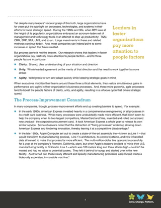 Yet despite many leaders’ visceral grasp of this truth, large organizations have
for years put the spotlight on processes, technologies, and systems in their
efforts to boost strategic speed. During the 1980s and 90s, when BPR was at
                                                                                       Leaders in
the height of its popularity, organizations embraced an acronym-laden set of           faster
management and technology tools in an attempt to step up productivity: TQM,
CRM, ERP, SFA, LMS, and so on. Large investments in these and related                  organizations
methods continue today. And, most companies can indeed point to some
increases in speed that have resulted.                                                 pay more
But process alone is not the answer. Our research shows that leaders in faster         attention to
organizations pay relatively more attention to people factors—and to three
people factors in particular:
                                                                                       people factors
   Clarity: Shared, clear understanding of your situation and direction
   Unity: Wholehearted agreement on the merits of that direction and the need to work together to move
    ahead
   Agility: Willingness to turn and adapt quickly while keeping strategic goals in mind

When executives mobilize their teams around these three critical elements, they realize simultaneous gains in
performance and agility in their organization’s business processes. And, these more powerful, agile processes
tend to boost the people factors of clarity, unity, and agility, resulting in a virtuous cycle that drives strategic
speed.

The Process-Improvement Conundrum
In many companies, though, process-improvement efforts end up creating barriers to speed. For example:
   In the early 1990s, American Express invested heavily in a comprehensive reengineering of all processes in
    its credit card business. While many processes were undoubtedly made more efficient, that didn’t seem to
    help the company when its two largest competitors, MasterCard and Visa, invented and rolled out a brand
    new product: the corporate procurement card. It took American Express a whole year to release its own
    similar service. Some observers noted that the distraction of “fixing processes” ended up slowing down
    American Express and hindering innovation, thereby leaving it at a competitive disadvantage.3
   In the late 1980s, Apple Computer set out to create a state-of-the-art assembly line—known as Line 1—that
    would transform its manufacturing process. Line 1’s architecture, its control systems, and how it handled
    data all served to make that process far more efficient. The multi-million-dollar line operated successfully
    for a year at the company’s Fremont, California, plant, but when Apple’s leaders decided to move their U.S.
    manufacturing facility to Colorado, Line 1—which was 100 meters long and three stories high—couldn’t be
    moved and had no value to potential buyers. They left it behind for scrap and started over in the new
    facility. As it turned out, those newly efficient and speedy manufacturing processes were locked inside a
    hideously expensive, immovable machine.4




                                                              4
                                                                                                      Grow. Change. Perform.
 