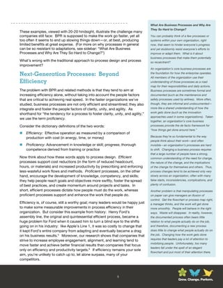 What Are Business Processes and Why Are
                                                                                    They So Hard to Change?
These examples, viewed with 20-20 hindsight, illustrate the challenge many
companies still face: BPR is supposed to make the work go faster, yet all           You can probably think of a few processes or
too often it seems to end up slowing things down—or, at best, producing             systems within your own organization, right
limited benefits at great expense. (For more on why processes in general            now, that seem to hinder everyone’s progress
can be so resistant to adaptations, see sidebar: “What Are Business                 and yet stubbornly resist everyone’s efforts to
Processes and Why Are They So Hard to Change?”)                                     improve or adapt them. What is it about
                                                                                    business processes that make them potentially
What’s wrong with the traditional approach to process design and process            so recalcitrant?
improvement?
                                                                                    An organization’s core business processes are

Next-Generation Processes: Beyond                                                   the foundation for how the enterprise operates.
                                                                                    All members of the organization use their
Efficiency                                                                          understanding of those processes as a road
                                                                                    map for their responsibilities and daily actions.
The problem with BPR and related methods is that they tend to aim at                Business processes are sometimes formal and
increasing efficiency alone, without taking into account the people factors         documented (such as the maintenance and
that are critical to achieving real speed. In the faster organizations we’ve        safety processes used by airlines). More often,
studied, business processes are not only efficient and streamlined; they also       though, they are informal and undocumented—
integrate and foster the people factors of clarity, unity, and agility. As          more like a shared understanding of how the
                                                                                    work gets done (such as the innovation
shorthand for “the tendency for a process to foster clarity, unity, and agility,”
                                                                                    approaches used in some organizations). Taken
we use the term proficiency.
                                                                                    together, an organization’s core business
Consider the dictionary definitions of the two words:                               processes provide the de facto framework for
                                                                                    “how things get done around here.”
   Efficiency: Effective operation as measured by a comparison of
                                                                                    Because they’re so fundamental to the way
    production with cost (in energy, time, or money)
                                                                                    people think about their work—and often
   Proficiency: Advancement in knowledge or skill; progress; thorough              invisible—an organization’s processes are hard
    competence derived from training or practice                                    to shift. Changing a business process requires
                                                                                    that a large number of people have a strong,
Now think about how these words apply to process design. Efficient                  common understanding of the need for change,
processes support cost reductions (in the form of reduced headcount,                the nature of the change, and the implications
hours, or materials) and increased productivity by prescribing and enforcing        of the change for themselves and others. Thus,
less-wasteful work flows and methods. Proficient processes, on the other            process changes tend to be achieved only very
hand, encourage the development of knowledge, competency, and skills;               slowly across an organization, often with many
they help people reach goals and objectives more swiftly, foster the spread         false starts, inconsistencies, complications, and
of best practices, and create momentum around projects and tasks. In                plenty of confusion.

short, efficient processes dictate how people must do the work, whereas             Another problem is that manipulating processes
proficient processes support and enhance the work that people do.                   on paper can give managers an illusion of
                                                                                    control. Get the flowchart or process map right,
Efficiency is, of course, still a worthy goal; many leaders would be happy just     a manager thinks, and the work will get done
to make some measurable improvements in process efficiency in their                 more smoothly. People will behave in the right
organization. But consider this example from history: Henry Ford’s                  ways. Waste will disappear. In reality, however,
assembly line, the original and quintessential efficient process, became a          the documented process often bears little
huge problem for Ford when it caused him to turn a blind eye to the shifts          relation to what people actually do on the job,
going on in his industry: like Apple’s Line 1, it was so costly to change that      and therefore, documenting a new process
it kept Ford’s entire company from adapting and eventually became a drag            does little to change what people actually do on
on his business results.5 Moreover, our research shows that companies that          the job. Changing how the work gets done
                                                                                    requires that leaders pay a lot of attention to
strive to increase employee engagement, alignment, and learning tend to
                                                                                    mobilizing people. Unfortunately, too many
move faster and achieve better financial results than companies that focus
                                                                                    leaders fall under the spell of an elegant
only on efficiency and productivity targets.6 If efficiency remains your sole
                                                                                    flowchart and put most of their attention there.
aim, you’re unlikely to catch up to, let alone surpass, many of your
competitors.



                                                               5
                                                                                                         Grow. Change. Perform.
 
