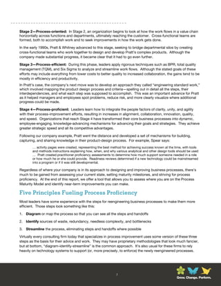 Stage 2—Process-oriented: In Stage 2, an organization begins to look at how the work flows in a value chain
horizontally across functions and departments, ultimately reaching the customer. Cross-functional teams are
formed, both to accomplish work and to seek improvements in how the work gets done.

In the early 1990s, Pratt & Whitney advanced to this stage, seeking to bridge departmental silos by creating
cross-functional teams who work together to design and develop Pratt’s complex products. Although the
company made substantial progress, it became clear that it had to go even further.

Stage 3—Process-efficient: During this phase, leaders apply rigorous techniques such as BPR, total quality
management (TQM), and Six Sigma to analyze and streamline work flows. Although the stated goals of these
efforts may include everything from lower costs to better quality to increased collaboration, the gains tend to be
mostly in efficiency and productivity.
In Pratt’s case, the company’s next move was to develop an approach they called “engineering standard work,”
which involved mapping the product design process and criteria—spelling out in detail all the steps, their
interdependencies, and what each step was supposed to accomplish. This was an important advance for Pratt
as it helped managers and employees spot problems, reduce risk, and more clearly visualize where additional
progress could be made.

Stage 4—Process-proficient: Leaders learn how to integrate the people factors of clarity, unity, and agility
with their process-improvement efforts, resulting in increases in alignment, collaboration, innovation, quality,
and speed. Organizations that reach Stage 4 have transformed their core business processes into dynamic,
employee-engaging, knowledge-advancing mechanisms for advancing their goals and strategies. They achieve
greater strategic speed and all its competitive advantages.

Following our company example, Pratt went the distance and developed a set of mechanisms for building,
capturing, and sharing knowledge in their product-design process. For example, Spear says:
        … activity pages were created, representing the best method for achieving success known at the time, with tools
        and methods instructions explaining how, when, and why various analytical and other design tools should be used
        … Pratt created practitioner proficiency assessments to determine how much support someone needed in a role
        or how much he or she could provide. Readiness reviews determined if a new technology could be mainstreamed
        into a program or if it was still developmental.

Regardless of where your company is in its approach to designing and improving business processes, there’s
much to be gained from assessing your current state, setting maturity milestones, and striving for process
proficiency. At the end of this report, we offer a tool that allows you to assess where you are on the Process
Maturity Model and identify near-term improvements you can make.

Five Principles Fueling Process Proficiency
Most leaders have some experience with the steps for reengineering business processes to make them more
efficient. Those steps look something like this:

1. Diagram or map the process so that you can see all the steps and handoffs

2. Identify sources of waste, redundancy, needless complexity, and bottlenecks

3. Streamline the process, eliminating steps and handoffs where possible

Virtually every consulting firm today that specializes in process improvement uses some version of these three
steps as the basis for their advice and work. They may have proprietary methodologies that look much fancier,
but at bottom, “diagram-identify-streamline” is the common approach. It’s also usual for these firms to rely
heavily on technology systems to support (or, more precisely, to enforce) the newly reengineered processes.




                                                                7
                                                                                                        Grow. Change. Perform.
 