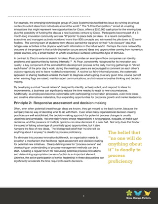 For example, the emerging technologies group of Cisco Systems has tackled this issue by running an annual
contest to solicit ideas from individuals around the world.9 The “I-Prize Competition,” aimed at unveiling
innovations that might represent new opportunities for Cisco, offers a $250,000 cash prize for the winning idea
plus the possibility of funding the idea as a new business venture by Cisco. Participants become part of a 6-
month-long innovation community and use “IP points” to place bets on ideas. In a recent competition,
executives and managers actively monitored more than 800 concepts and winnowed the pile down to 32 semi-
finalists. The winning team of students from Mexico earned the top prize for their “Life Account” idea that
bridges user activities in the physical world with information in the virtual world. Perhaps the more noteworthy
outcome of the program is that a rich discussion occurs around ideas and opportunities coming from numerous
global sources, only a small fraction of which would have surfaced without this type of stimulus.

In contrast to Cisco’s external search for ideas, Pixar provides an example of how companies can identify
problems and opportunities by looking internally.10 At Pixar, consistently recognized for its innovation and
quality, a key component of the animated film development process is the daily morning gatherings to “shred
each frame” of the prior day’s work; during the meetings, peers are encouraged to comment on each other’s
outputs vigorously and to leave no detail unexamined. A routine but fairly informal process, the systematic
approach to sharing feedback enables the team to diagnose what’s going on at any given time, course correct
when warning flags are raised, maintain open communications, and stimulate innovative thinking and decision
making.

By developing a virtual “neural network” designed to identify, actively solicit, and respond to ideas for
improvements, a business can significantly reduce the time needed to react to new circumstances.
Additionally, as employees become comfortable with participating in innovation processes, even more ideas
and creative alternatives materialize, thus expanding opportunities for corporate growth and market leadership.

Principle 2: Responsive assessment and decision making
Often, even when potential breakthrough ideas are known, they get moved to the back burner, because the
company has no way of deciding what to do with them. Even when many organizational decision-making
practices are well established, the decision-making approach for potential process changes is usually
undefined and unreliable. No one really knows whose responsibility it is to propose, evaluate, or make such
decisions, and the presence of multiple opinions can slow decisions to a near halt. Not only does that hinder
the speed of taking advantage of potentially good opportunities, but it also
hampers the flow of new ideas. The widespread belief that “no one will do
anything about it anyway” is deadly to process proficiency.                        The belief that
To eliminate this process-innovation bottleneck, an organization needs to
establish a mechanism that facilitates rapid assessment and decision making
                                                                                   “no one will do
for potential new initiatives. Clearly defining roles for “process owners” and     anything about
developing an understanding of process-management methods can be a
start. Creating a regular forum for discussing potential process innovations       it” is deadly to
and determining appropriate courses of action is an important element.
Likewise, the active participation of senior leadership in these discussions can
                                                                                   process
significantly accelerate the time required to reach decisions.                     proficiency




                                                             9
                                                                                                 Grow. Change. Perform.
 
