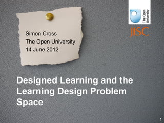 Designed Learning and the
Learning Design Problem
Space
Simon Cross
The Open University
14 June 2012
1
 