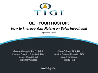 GET YOUR ROSI UP:
How to Improve Your Return on Sales Investment
                              April 18, 2012




 Gunter Wessels, Ph.D., MBA                                 Sam O’Rear, M.A. BA
Partner, Practice Principal, TIGI                        Senior Partner, Founder, TIGI
      gunter@mytigi.net                                        sam@mytigi.net
       @gunterwessels                                             @TIGI_Inc


                             www.tigi.net
                              © TIGI 2012 All rights reserved
 