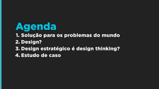 1. Solução para os problemas do mundo
2. Design?
3. Design estratégico é design thinking?
4. Estudo de caso
Agenda
 