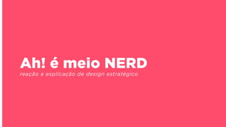 Ah! é meio NERD
reação a explicação de design estratégico
 