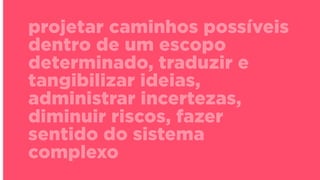 projetar caminhos possíveis
dentro de um escopo
determinado, traduzir e
tangibilizar ideias,
administrar incertezas,
diminuir riscos, fazer
sentido do sistema
complexo
 