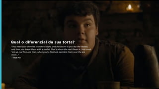 Qual o diferencial da sua torta?
"You need sour cherries to make it right, and the secret is you dry the stones,
and then you break them with a mallet. That's where the real ﬂavor is. You crush
'em up real ﬁne and then, when you're ﬁnished, sprinkle them over the pie
crust..."
―Hot Pie
 