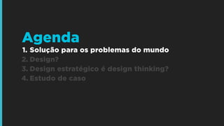 1. Solução para os problemas do mundo
2. Design?
3. Design estratégico é design thinking?
4. Estudo de caso
Agenda
 