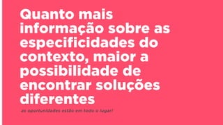 Quanto mais
informação sobre as
especificidades do
contexto, maior a
possibilidade de
encontrar soluções
diferentes
as oportunidades estão em todo o lugar!
 