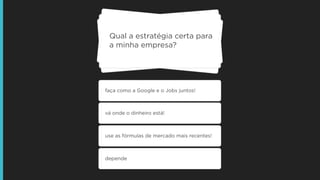 Qual a estratégia certa para
a minha empresa?
faça como a Google e o Jobs juntos!
vá onde o dinheiro está!
use as fórmulas de mercado mais recentes!
depende
 