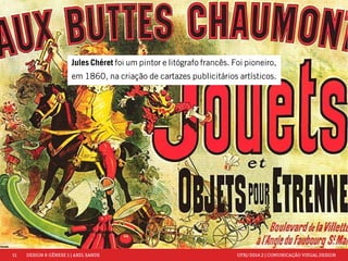11 DESIGN & GÊNESE 1 | AXEL SANDE UFRJ/2014.2 | COMUNICAÇÃO VISUAL DESIGN 
Jules Chéret foi um pintor e litógrafo francês. Foi pioneiro, 
em 1860, na criação de cartazes publicitários artísticos. 
 