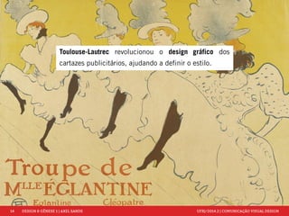 14 DESIGN & GÊNESE 1 | AXEL SANDE UFRJ/2014.2 | COMUNICAÇÃO VISUAL DESIGN 
Toulouse-Lautrec revolucionou o design gráfico dos 
cartazes publicitários, ajudando a definir o estilo. 
 