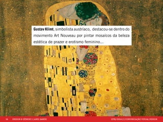 16 DESIGN & GÊNESE 1 | AXEL SANDE UFRJ/2014.2 | COMUNICAÇÃO VISUAL DESIGN 
Gustav Klimt, simbolista austríaco, destacou-se dentro do 
movimento Art Nouveau por pintar mosaícos da beleza 
estética de prazer e erotismo feminino... 
 