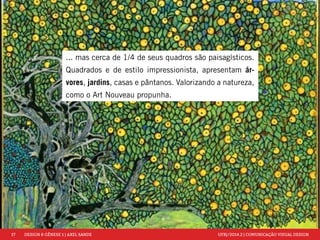 17 DESIGN & GÊNESE 1 | AXEL SANDE UFRJ/2014.2 | COMUNICAÇÃO VISUAL DESIGN 
... mas cerca de 1/4 de seus quadros são paisagísticos. 
Quadrados e de estilo impressionista, apresentam ár-vores, 
jardins, casas e pântanos. Valorizando a natureza, 
como o Art Nouveau propunha. 
 
