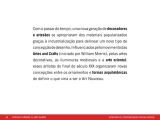 18 DESIGN & GÊNESE 1 | AXEL SANDE UFRJ/2014.2 | COMUNICAÇÃO VISUAL DESIGN 
Com o passar do tempo, uma nova geração de decoradores 
e artesãos se apropriaram dos materiais popularizados 
graças à industrialização para delinear um novo tipo de 
concepção de desenho. Influenciados pelo movimento das 
Artes and Crafts (iniciado por William Morris), pelas artes 
decorativas, as iluminuras medievais e a arte oriental, 
esses artistas do final do século XIX organizaram novas 
concepções entre os ornamentos e formas arquitetônicas 
de definir o que viria a ser o Art Nouveau. 
 