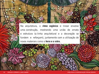 20 DESIGN & GÊNESE 1 | AXEL SANDE UFRJ/2014.2 | COMUNICAÇÃO VISUAL DESIGN 
Na arquitetura, o ritmo orgânico e linear envolve 
uma construção, mostrando uma união de ornato 
e estrutura (a linha arquitetural e a decoração se 
fundem e reforçam), juntamente com a utilização de 
novos materiais como o ferro e o vidro. 
 
