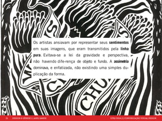 21 DESIGN & GÊNESE 1 | AXEL SANDE UFRJ/2014.2 | COMUNICAÇÃO VISUAL DESIGN 
Os artistas ansiavam por representar seus sentimentos 
em suas imagens, que eram transmitidos pela linha 
pura. Evitava-se a lei da gravidade e perspectiva, 
não havendo dife-rença de objeto e fundo. A assimetria 
dominava, e enfatizada, não existindo uma simples du-plicação 
da forma. 
 