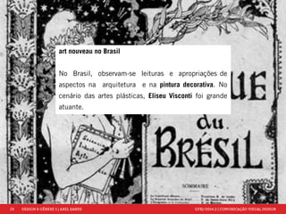 23 DESIGN & GÊNESE 1 | AXEL SANDE UFRJ/2014.2 | COMUNICAÇÃO VISUAL DESIGN 
art nouveau no Brasil 
No Brasil, observam-se leituras e apropriações de 
aspectos na arquitetura e na pintura decorativa. No 
cenário das artes plásticas, Eliseu Visconti foi grande 
atuante. 
 