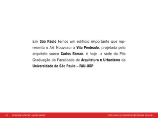 25 DESIGN & GÊNESE 1 | AXEL SANDE UFRJ/2014.2 | COMUNICAÇÃO VISUAL DESIGN 
Em São Paulo temos um edifício importante que rep-resenta 
o Art Nouveau: a Vila Penteado, projetada pelo 
arquiteto sueco Carlos Ekman. é hoje a sede da Pós 
Graduação da Faculdade de Arquitetura e Urbanismo da 
Universidade de São Paulo – FAU-USP. 
 