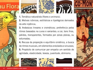 27 DESIGN & GÊNESE 1 | AXEL SANDE UFRJ/2014.2 | COMUNICAÇÃO VISUAL DESIGN 
1. Temática naturalista (flores e animais); 
2. Motivos icônicos, estilísticos e tipológicos derivados 
da arte nipônica; 
3. Arabescos lineares e cromáticos; preferência pelos 
ritmos baseados na curva e variantes; a cor, tons frios, 
pálidos, transparentes, formados por zonas planas, ou 
esfumadas; 
4. Recusa da proporção e equilíbrio simétrico, a busca 
de ritmos musicais, em elementos ondulados e sinuosos; 
5. Propósito de comunicar por empatia um sentido de 
agilidade, elasticidade, leveza, juventude, otimismo. 
 