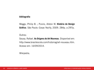 28 DESIGN & GÊNESE 1 | AXEL SANDE UFRJ/2014.2 | COMUNICAÇÃO VISUAL DESIGN 
bibliografia 
Meggs, Philip B. ; Purvis, Alston W. História do Design 
Gráfico. São Paulo: Cosac Naiify, 2009. 284p. a 297p. 
Outros: 
Sousa, Rafael. As Origens do Art Nouveau. Disponível em: 
http://www.brasilescola.com/historiag/art-nouveau.htm. 
Acesso em: 16/09/2014. 
Wikipedia. 
