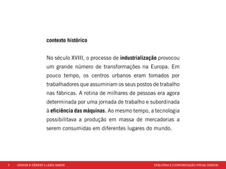 3 DESIGN & GÊNESE 1 | AXEL SANDE UFRJ/2014.2 | COMUNICAÇÃO VISUAL DESIGN 
contexto histórico 
No século XVIII, o processo de industrialização provocou 
um grande número de transformações na Europa. Em 
pouco tempo, os centros urbanos eram tomados por 
trabalhadores que assumiriam os seus postos de trabalho 
nas fábricas. A rotina de milhares de pessoas era agora 
determinada por uma jornada de trabalho e subordinada 
à eficiência das máquinas. Ao mesmo tempo, a tecnologia 
possibilitava a produção em massa de mercadorias a 
serem consumidas em diferentes lugares do mundo. 
 