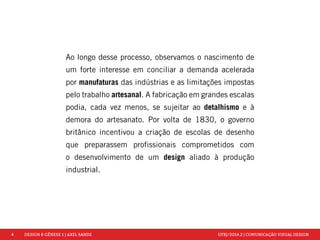 4 DESIGN & GÊNESE 1 | AXEL SANDE UFRJ/2014.2 | COMUNICAÇÃO VISUAL DESIGN 
Ao longo desse processo, observamos o nascimento de 
um forte interesse em conciliar a demanda acelerada 
por manufaturas das indústrias e as limitações impostas 
pelo trabalho artesanal. A fabricação em grandes escalas 
podia, cada vez menos, se sujeitar ao detalhismo e à 
demora do artesanato. Por volta de 1830, o governo 
britânico incentivou a criação de escolas de desenho 
que preparassem profissionais comprometidos com 
o desenvolvimento de um design aliado à produção 
industrial. 
 