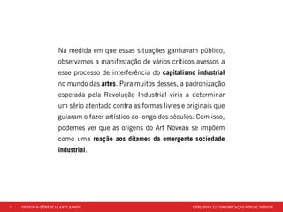 5 DESIGN & GÊNESE 1 | AXEL SANDE UFRJ/2014.2 | COMUNICAÇÃO VISUAL DESIGN 
Na medida em que essas situações ganhavam público, 
observamos a manifestação de vários críticos avessos a 
esse processo de interferência do capitalismo industrial 
no mundo das artes. Para muitos desses, a padronização 
esperada pela Revolução Industrial viria a determinar 
um sério atentado contra as formas livres e originais que 
guiaram o fazer artístico ao longo dos séculos. Com isso, 
podemos ver que as origens do Art Noveau se impõem 
como uma reação aos ditames da emergente sociedade 
industrial. 
 