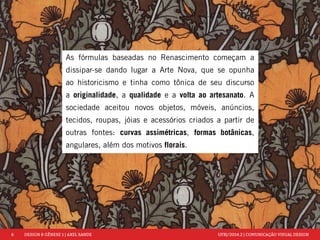 6 DESIGN & GÊNESE 1 | AXEL SANDE UFRJ/2014.2 | COMUNICAÇÃO VISUAL DESIGN 
As fórmulas baseadas no Renascimento começam a 
dissipar-se dando lugar a Arte Nova, que se opunha 
ao historicismo e tinha como tônica de seu discurso 
a originalidade, a qualidade e a volta ao artesanato. A 
sociedade aceitou novos objetos, móveis, anúncios, 
tecidos, roupas, jóias e acessórios criados a partir de 
outras fontes: curvas assimétricas, formas botânicas, 
angulares, além dos motivos florais. 
 