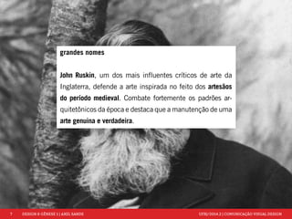 7 DESIGN & GÊNESE 1 | AXEL SANDE UFRJ/2014.2 | COMUNICAÇÃO VISUAL DESIGN 
grandes nomes 
John Ruskin, um dos mais influentes críticos de arte da 
Inglaterra, defende a arte inspirada no feito dos artesãos 
do período medieval. Combate fortemente os padrões ar-quitetônicos 
da época e destaca que a manutenção de uma 
arte genuina e verdadeira. 
 