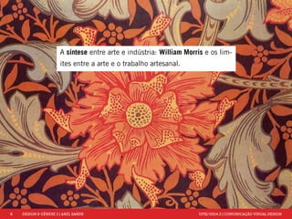 8 DESIGN & GÊNESE 1 | AXEL SANDE UFRJ/2014.2 | COMUNICAÇÃO VISUAL DESIGN 
A síntese entre arte e indústria: William Morris e os lim-ites 
entre a arte e o trabalho artesanal. 
 