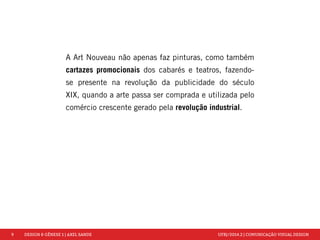 9 DESIGN & GÊNESE 1 | AXEL SANDE UFRJ/2014.2 | COMUNICAÇÃO VISUAL DESIGN 
A Art Nouveau não apenas faz pinturas, como também 
cartazes promocionais dos cabarés e teatros, fazendo-se 
presente na revolução da publicidade do século 
XIX, quando a arte passa ser comprada e utilizada pelo 
comércio crescente gerado pela revolução industrial. 
 
