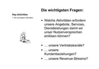 Die wichtigsten Fragen:
Key Activities
Die wichtigsten Fragen:
7. Die wichtigsten Aktivitäten
 Welche Aktivitäten erfordern
unsere Angebote, Services,
Dienstleistungen damit wir
unser Nutzenversprechen
einlösen können?
 … unsere Vertriebskanäle?
 unsere … unsere
Kundenbeziehungen?
nsere Re en e Streams? … unsere Revenue-Streams?
 