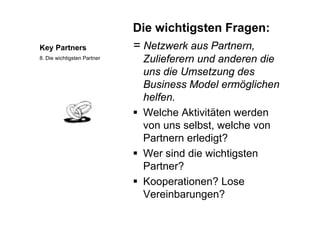 Die wichtigsten Fragen:
Key Partners = Netzwerk aus Partnern,
Zulieferern und anderen die8. Die wichtigsten Partner Zulieferern und anderen die
uns die Umsetzung des
Business Model ermöglichenBusiness Model ermöglichen
helfen.
 Welche Aktivitäten werden Welche Aktivitäten werden
von uns selbst, welche von
Partnern erledigt?Partnern erledigt?
 Wer sind die wichtigsten
Partner?Partner?
 Kooperationen? Lose
Vereinbarungen?
 