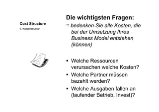 Die wichtigsten Fragen:
Cost Structure
Die wichtigsten Fragen:
= bedenken Sie alle Kosten, die
b i d U t Ih
9. Kostenstruktur
bei der Umsetzung Ihres
Business Model entstehen
(kö )(können)
 Welche Ressourcen
verursachen welche Kosten?verursachen welche Kosten?
 Welche Partner müssen
bezahlt werden?bezahlt werden?
 Welche Ausgaben fallen an
(laufender Betrieb Invest)?(laufender Betrieb, Invest)?
 
