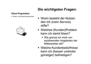 Die wichtigsten Fragen:
Value Proposition
Die wichtigsten Fragen:
W i b t ht d N t
2. Werte- und Nutzenversprechen
 Worin besteht der Nutzen
den ich (mein Service)
tift ?stifte?
 Welches (Kunden)Problem
kann ich damit lösen?
 Wie grenze ich mich von
existierenden Angeboten der
Mitbewerber ab?
 Welche Kundenbedürfnisse
kann ich (besser und/oder
günstiger) befriedigen?
 