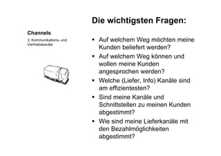Die wichtigsten Fragen:
Channels
g g
 Auf welchem Weg möchten meine3. Kommunikations- und g
Kunden beliefert werden?
 Auf welchem Weg können und
Vertriebskanäle
wollen meine Kunden
angesprochen werden?
( f f ) Welche (Liefer, Info) Kanäle sind
am effizientesten?
Si d i K äl d Sind meine Kanäle und
Schnittstellen zu meinen Kunden
abgestimmt?abgestimmt?
 Wie sind meine Lieferkanäle mit
den Bezahlmöglichkeiteng
abgestimmt?
 